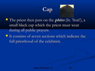 Cap
   The priest then puts on the phiro (lit. 'fruit'), a
    small black cap which the priest must wear
    during all public prayers.
   It consists of seven sections which indicate the
    full priesthood of the celebrant.




                    www.orthodoxtv.in      35
 