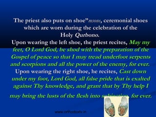 The priest also puts on shoe”msone, ceremonial shoes
      which are worn during the celebration of the
                    Holy Qurbono.
 Upon wearing the left shoe, the priest recites, May my
 feet, O Lord God, be shod with the preparation of the
Gospel of peace so that I may tread underfoot serpents
and scorpions and all the power of the enemy, for ever. 
  Upon wearing the right shoe, he recites, Cast down
under my foot, Lord God, all false pride that is exalted
 against Thy knowledge, and grant that by Thy help I
may bring the lusts of the flesh into subjection, for ever.

                  www.orthodoxtv.in        36
 