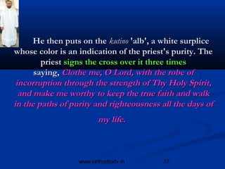 He then puts on the kutino 'alb', a white surplice
whose color is an indication of the priest's purity. The
        priest signs the cross over it three times
      saying, Clothe me, O Lord, with the robe of
 incorruption through the strength of Thy Holy Spirit,
  and make me worthy to keep the true faith and walk
in the paths of purity and righteousness all the days of
                         my life.



                  www.orthodoxtv.in      37
 
