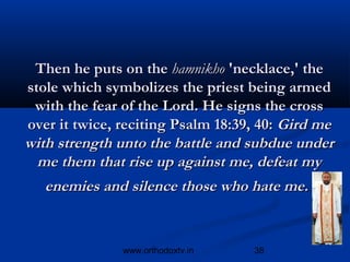 Then he puts on the hamnikho 'necklace,' the
stole which symbolizes the priest being armed
 with the fear of the Lord. He signs the cross
over it twice, reciting Psalm 18:39, 40: Gird me
with strength unto the battle and subdue under
  me them that rise up against me, defeat my
   enemies and silence those who hate me.


               www.orthodoxtv.in   38
 