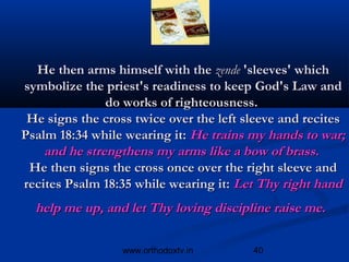 He then arms himself with the zende 'sleeves' which
symbolize the priest's readiness to keep God's Law and
               do works of righteousness.
 He signs the cross twice over the left sleeve and recites
Psalm 18:34 while wearing it: He trains my hands to war;
    and he strengthens my arms like a bow of brass. 
 He then signs the cross once over the right sleeve and
recites Psalm 18:35 while wearing it: Let Thy right hand
  help me up, and let Thy loving discipline raise me.

                  www.orthodoxtv.in      40
 