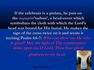 If the celebrant is a prelate, he puts on
    the masnaphto'turban', a head-cover which
  symbolizes the cloth with which the Lord's
 head was bound for His burial. He makes the
     sign of the cross twice on it and wears it
reciting Psalm 4:6-7: Who can show me He who
   is good? May the light of Thy countenance
     shine upon us, O Lord, Thou hast given
            gladness to my heart.

               www.orthodoxtv.in    41
 