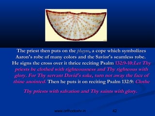 The priest then puts on the phayno, a cope which symbolizes
 Aaron's robe of many colors and the Savior's seamless robe.
He signs the cross over it thrice reciting Psalm 132:9-10:Let Thy
 priests be clothed with righteousness and Thy righteous with
 glory. For Thy servant David's sake, turn not away the face of
thine anointed. Then he puts it on reciting Psalm 132:9: Clothe
     Thy priests with salvation and Thy saints with glory.


                   www.orthodoxtv.in           42
 