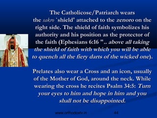The Catholicose/Patriarch wears
 the sakro `shield' attached to the zenoro on the
  right side. The shield of faith symbolizes his
  authority and his position as the protector of
  the faith (Ephesians 6:16 ".. above all taking
 the shield of faith with which you will be able
to quench all the fiery darts of the wicked one).

Prelates also wear a Cross and an icon, usually
of the Mother of God, around the neck. While
wearing the cross he recites Psalm 34:5: Turn
  your eyes to him and hope in him and you
           shall not be disappointed.
         www.orthodoxtv.in       44
 