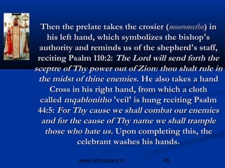 Then the prelate takes the crosier (mooroneetho) in
    his left hand, which symbolizes the bishop's
 authority and reminds us of the shepherd's staff,
 reciting Psalm 110:2: The Lord will send forth the
sceptre of Thy power out of Zion: thou shalt rule in
 the midst of thine enemies. He also takes a hand
     Cross in his right hand, from which a cloth
  called mqablonitho 'veil' is hung reciting Psalm
 44:5: For Thy cause we shall combat our enemies
  and for the cause of Thy name we shall trample
   those who hate us. Upon completing this, the
              celebrant washes his hands.

            www.orthodoxtv.in       45
 
