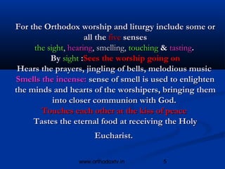 For the Orthodox worship and liturgy include some or
                     all the five senses
     the sight, hearing, smelling, touching & tasting.
          By sight :Sees the worship going on
 Hears the prayers, jingling of bells, melodious music
Smells the incense: sense of smell is used to enlighten
the minds and hearts of the worshipers, bringing them
           into closer communion with God.
       Touches each other at the kiss of peace
     Tastes the eternal food at receiving the Holy
                      Eucharist.

                 www.orthodoxtv.in      5
 