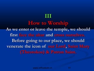III
          How to Worship
As we enter or leave the temple, we should
 first face the altar and cross ourselves.
   Before going to our place, we should
venerate the icon of our Lord, Saint Mary
        (Theotokos) & Patron Saint.


             www.orthodoxtv.in   51
 
