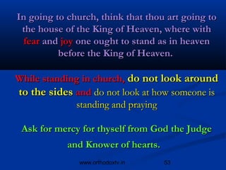 In going to church, think that thou art going to
 the house of the King of Heaven, where with
 fear and joy one ought to stand as in heaven
          before the King of Heaven.

While standing in church, do not look around
to the sides and do not look at how someone is
             standing and praying

 Ask for mercy for thyself from God the Judge
            and Knower of hearts. 
               www.orthodoxtv.in     53
 