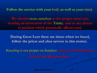 Follow the service with your body as well as your mind.

   We should cross ourselves at the proper times (on
 hearing an invocation of the Trinity, and at any prayer
       or petition which personally affects you).

  During Great Lent there are times when we kneel,
   follow the priest and altar servers in this matter.

Kneeling is not proper on Sundays, since each Sunday is a
               feast of the Resurrection.


                  www.orthodoxtv.in         59
 