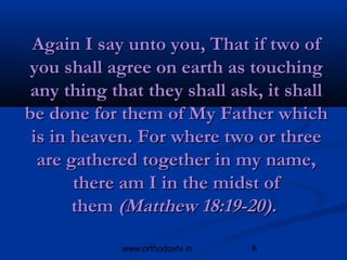 Again I say unto you, That if two of
you shall agree on earth as touching
 any thing that they shall ask, it shall
be done for them of My Father which
 is in heaven. For where two or three
  are gathered together in my name,
       there am I in the midst of
       them (Matthew 18:19­20).

            www.orthodoxtv.in   6
 