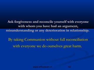 Ask forgiveness and reconcile yourself with everyone
        with whom you have had an argument,
misunderstanding or any deterioration in relationship.

 By taking Communion without full reconciliation
    with everyone we do ourselves great harm.



                 www.orthodoxtv.in      62
 