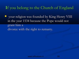 If you belong to the Church of England
    your religion was founded by King Henry VIII
    in the year 1534 because the Pope would not
    grant him a 
    divorce with the right to remarry.




                 www.orthodoxtv.in    68
 