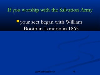 If you worship with the Salvation Army
    your sect began with William 
       Booth in London in 1865




            www.orthodoxtv.in   76
 