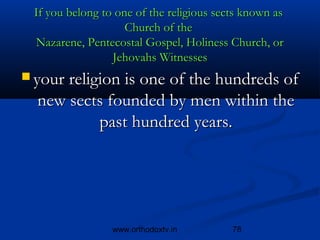 If you belong to one of the religious sects known as 
                    Church of the 
 Nazarene, Pentecostal Gospel, Holiness Church, or
                 Jehovahs Witnesses
 your religion is one of the hundreds of
  new sects founded by men within the
          past hundred years.




                 www.orthodoxtv.in        78
 