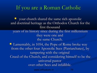 If you are a Roman Catholic
      your church shared the same rich apostolic 
 and doctrinal heritage as the Orthodox Church for the
                      first thousand 
  years of its history since during the first millennium
                    they were one and 
                    the same Church.
 Lamentably, in 1054, the Pope of Rome broke way
 from the other four Apostolic Sees (Patriarchates), by
               tampering with the original 
Creed of the Church, and considering himself to be the
                     universal pastor 
              over other Sees and infallible.
                www.orthodoxtv.in         79
 