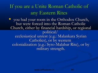 If you are a Unite Roman Catholic of
          any Eastern Rites
    you had your roots in the Orthodox Church,
   but were forced into the Roman Catholic
Church, either by financial hardship, or regional
                    political/ 
  ecclesiastical unrest (e.g.: Malankara Syrian
            Catholics), or by western 
 colonialization (e.g.: Syro-Malabar Rite), or by
                military strength.



                www.orthodoxtv.in   80
 