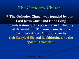The Orthodox Church
   The Orthodox Church was founded by our
         Lord Jesus Christ and is the living
    manifestation of His presence in the history
      of the mankind. The most conspicuous
        characteristics of Orthodoxy are its 
    rich liturgical life and its faithfulness to the
                 apostolic tradition. 



                  www.orthodoxtv.in     82
 