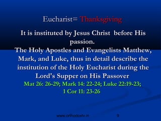 Eucharist= Thanksgiving
  It is instituted by Jesus Christ before His
                    passion.
The Holy Apostles and Evangelists Matthew,
 Mark, and Luke, thus in detail describe the
 institution of the Holy Eucharist during the
         Lord's Supper on His Passover
  Mat 26: 26-29; Mark 14: 22-24; Luke 22:19-23;
                 1 Cor 11: 23-26


              www.orthodoxtv.in      9
 