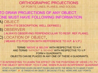 TO DRAW PROJECTIONS OF ANY OBJECT,
ONE MUST HAVE FOLLOWING INFORMATION
A) OBJECT
{ WITH IT’S DESCRIPTION, WELL DEFINED.}
B) OBSERVER
{ ALWAYS OBSERVING PERPENDICULAR TO RESP. REF.PLANE}.
C) LOCATION OF OBJECT,
{ MEANS IT’S POSITION WITH REFFERENCE TO H.P. & V.P.}
TERMS ‘ABOVE’ & ‘BELOW’ WITH RESPECTIVE TO H.P.
AND TERMS ‘INFRONT’ & ‘BEHIND’ WITH RESPECTIVE TO V.P
FORM 4 QUADRANTS.
OBJECTS CAN BE PLACED IN ANY ONE OF THESE 4 QUADRANTS.
IT IS INTERESTING TO LEARN THE EFFECT ON THE POSITIONS OF VIEWS ( FV, TV )
F THE OBJECT WITH RESP. TO X-Y LINE, WHEN PLACED IN DIFFERENT QUADRANT
ORTHOGRAPHIC PROJECTIONS
OF POINTS, LINES, PLANES, AND SOLIDS.
STUDY ILLUSTRATIONS GIVEN ON HEXT PAGES AND NOTE THE RESULTS.TO MAKE IT EASY
HERE A POINT A IS TAKEN AS AN OBJECT. BECAUSE IT’S ALL VIEWS ARE JUST POINTS.
 