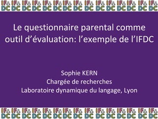Le questionnaire parental comme outil d’évaluation: l’exemple de l’IFDC Sophie KERN Chargée de recherches Laboratoire dynamique du langage, Lyon 