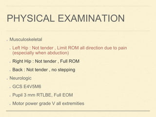 Musculoskeletal
Left Hip : Not tender , Limit ROM all direction due to pain
(especially when abduction)
Right Hip : Not tender , Full ROM
Back : Not tender , no stepping
Neurologic
GCS E4V5M6
Pupil 3 mm RTLBE, Full EOM
Motor power grade V all extremities
PHYSICAL EXAMINATION
 