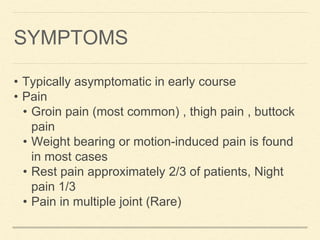 SYMPTOMS
• Typically asymptomatic in early course
• Pain
• Groin pain (most common) , thigh pain , buttock
pain
• Weight bearing or motion-induced pain is found
in most cases
• Rest pain approximately 2/3 of patients, Night
pain 1/3
• Pain in multiple joint (Rare)
 