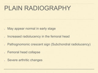 PLAIN RADIOGRAPHY
May appear normal in early stage
Increased radiolucency in the femoral head
Pathognomonic crescent sign (Subchondral radiolucency)
Femoral head collapse
Severe arthritic changes
 