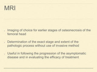 MRI
Imaging of choice for earlier stages of osteonecrosis of the
femoral head
Determination of the exact stage and extent of the
pathologic process without use of invasive method
Useful in following the progression of the asymptomatic
disease and in evaluating the efficacy of treatment
 