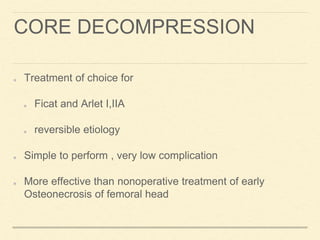 CORE DECOMPRESSION
Treatment of choice for
Ficat and Arlet I,IIA
reversible etiology
Simple to perform , very low complication
More effective than nonoperative treatment of early
Osteonecrosis of femoral head
 