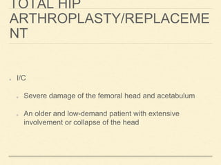 TOTAL HIP
ARTHROPLASTY/REPLACEME
NT
I/C
Severe damage of the femoral head and acetabulum
An older and low-demand patient with extensive
involvement or collapse of the head
 