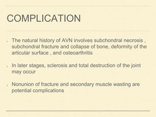 COMPLICATION
The natural history of AVN involves subchondral necrosis ,
subchondral fracture and collapse of bone, deformity of the
articular surface , and osteoarthritis
In later stages, sclerosis and total destruction of the joint
may occur
Nonunion of fracture and secondary muscle wasting are
potential complications
 