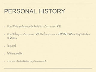 PERSONAL HISTORY
มีประวัติใช้ยาชุด ไม่ทราบชนิด ติดต่อกันมาเป็นระยะเวลา 2 ปี
มีประวัติดื่มสุรามาเป็นระยะเวลา 27 ปี ครั้งละประมาน ขวดM150 x2ขวด ปัจจุบันเลิกดื่มมา
ได้ 2 เดือน
ไม่สูบบุหรี่
ไม่ใช้สารเสพย์ติด
งานประจา รับจ้างตัดอ้อย ปลูกมัน ยกของหนัก
 