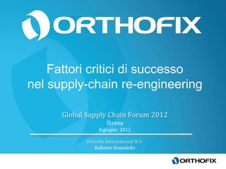 Fattori critici di successo
nel supply-chain re-engineering

      Global Supply Chain Forum 2012
                     Stresa
                 8 giugno 2012

            Orthofix International N.V.
               Roberto Donadello
 