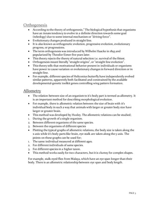 PAGE 3
Orthogenesis
 According to the theory of orthogenesis,” The biological hypothesis that organisms
have an innate tendency to evolve in a definite direction towards some goal
(teleology) due to some internal mechanism or "driving force”.
 Evolutionary changes produced in straight line.
 It is also known as orthogenetic evolution, progressive evolution, evolutionary
progress, or progressions.
 The term orthogenesis was introduced by Wilhelm Haacke in 1893 and
popularized by Theodor Eimer five years later.
 This theory rejects the theory of natural selection i.e. survival of the fittest.
 Orthogenesis meant literally "straight origins", or "straight line evolution".
 This theory tells that motivational behavior present in individuals or organisms
have power to cause variation or evolutionary changes in forward direction or in
straight line.
 For example, different species of Heliconius butterfly have independently evolved
similar patterns, apparently both facilitated and constrained by the available
developmental-genetic toolkit genes controlling wing pattern formation.
Allometry
 The relation between size of an organism to it’s body part is termed as allometry. It
is an important method for describing morphological evolution.
 For example, there is allometric relation between the size of brain with it’s
individual body in such a way that animals with larger or greater body size have
larger or greater brain.
 This method was developed by Huxley. The allometric relations can be studied;
1. During the growth of a single organism.
2. Between different organisms of the same species.
3. Between the organisms of different species
 Plotting the typical graphs of allometric relations, the body size is taken along the
x-axis while it’s body parts like brain, eye-stalk are taken along the y-axis. The
points on these graphs can be used for;
1. The same individual measured at different ages.
2. For different individuals of same species.
3. For different species in a higher taxon.
 This method works easily for two characters, but it is clumsy for complex shapes.
For example, stalk-eyed flies from Malaya, which have an eye span longer than their
body. There is an allometric relationship between eye span and body length.
 