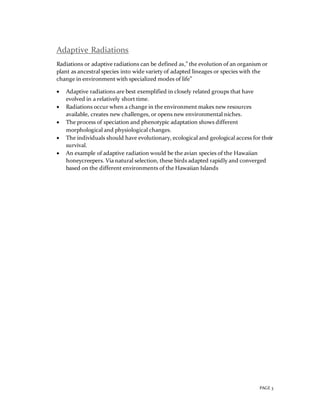 PAGE 3
Adaptive Radiations
Radiations or adaptive radiations can be defined as,” the evolution of an organism or
plant as ancestral species into wide variety of adapted lineages or species with the
change in environment with specialized modes of life”
 Adaptive radiations are best exemplified in closely related groups that have
evolved in a relatively short time.
 Radiations occur when a change in the environment makes new resources
available, creates new challenges, or opens new environmental niches.
 The process of speciation and phenotypic adaptation shows different
morphological and physiological changes.
 The individuals should have evolutionary, ecological and geological access for their
survival.
 An example of adaptive radiation would be the avian species of the Hawaiian
honeycreepers. Via natural selection, these birds adapted rapidly and converged
based on the different environments of the Hawaiian Islands
 