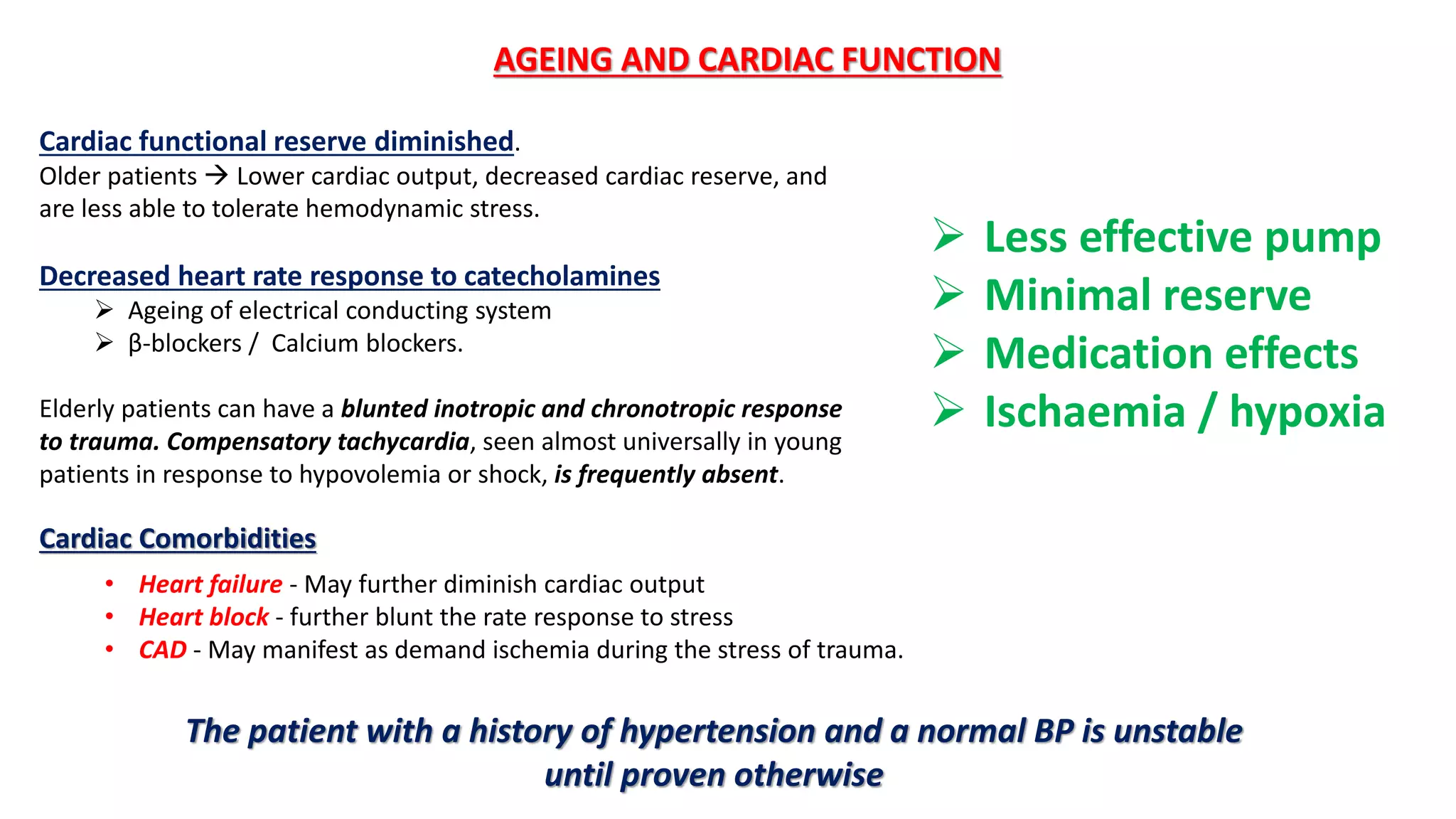 Cardiac functional reserve diminished.
Older patients  Lower cardiac output, decreased cardiac reserve, and
are less able to tolerate hemodynamic stress.
Decreased heart rate response to catecholamines
 Ageing of electrical conducting system
 β-blockers / Calcium blockers.
Elderly patients can have a blunted inotropic and chronotropic response
to trauma. Compensatory tachycardia, seen almost universally in young
patients in response to hypovolemia or shock, is frequently absent.
AGEING AND CARDIAC FUNCTION
• Heart failure - May further diminish cardiac output
• Heart block - further blunt the rate response to stress
• CAD - May manifest as demand ischemia during the stress of trauma.
Cardiac Comorbidities
The patient with a history of hypertension and a normal BP is unstable
until proven otherwise
 Less effective pump
 Minimal reserve
 Medication effects
 Ischaemia / hypoxia
 