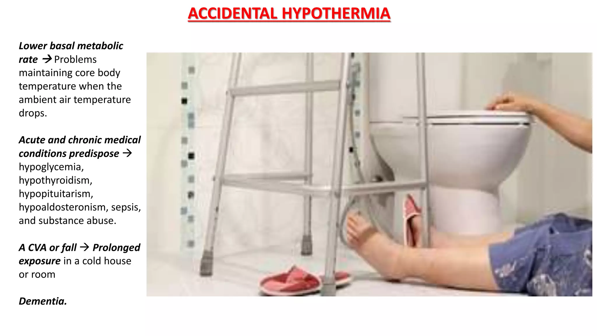 Lower basal metabolic
rate  Problems
maintaining core body
temperature when the
ambient air temperature
drops.
Acute and chronic medical
conditions predispose 
hypoglycemia,
hypothyroidism,
hypopituitarism,
hypoaldosteronism, sepsis,
and substance abuse.
A CVA or fall  Prolonged
exposure in a cold house
or room
Dementia.
ACCIDENTAL HYPOTHERMIA
 