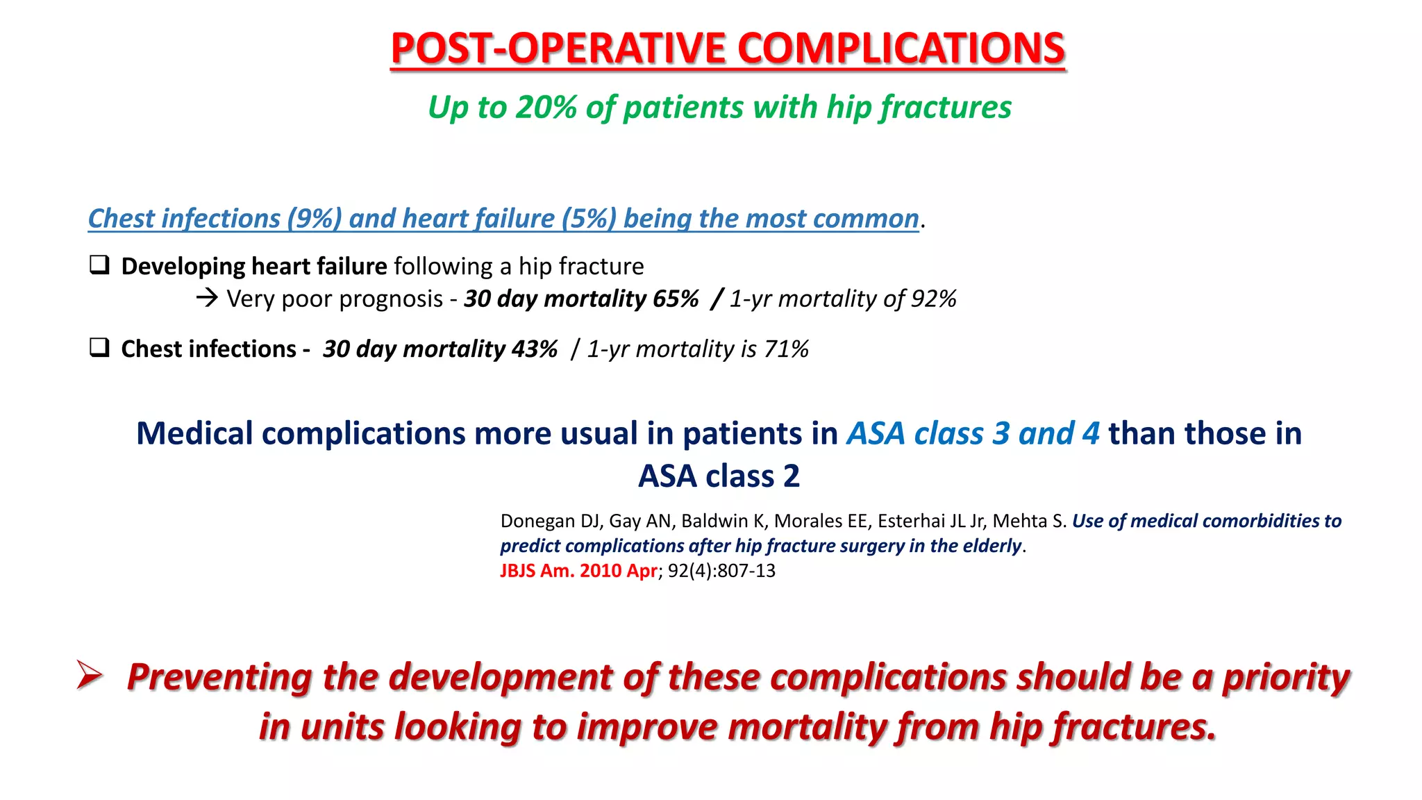 Chest infections (9%) and heart failure (5%) being the most common.
 Developing heart failure following a hip fracture
 Very poor prognosis - 30 day mortality 65% / 1-yr mortality of 92%
 Chest infections - 30 day mortality 43% / 1-yr mortality is 71%
POST-OPERATIVE COMPLICATIONS
Up to 20% of patients with hip fractures
 Preventing the development of these complications should be a priority
in units looking to improve mortality from hip fractures.
Medical complications more usual in patients in ASA class 3 and 4 than those in
ASA class 2
Donegan DJ, Gay AN, Baldwin K, Morales EE, Esterhai JL Jr, Mehta S. Use of medical comorbidities to
predict complications after hip fracture surgery in the elderly.
JBJS Am. 2010 Apr; 92(4):807-13
 