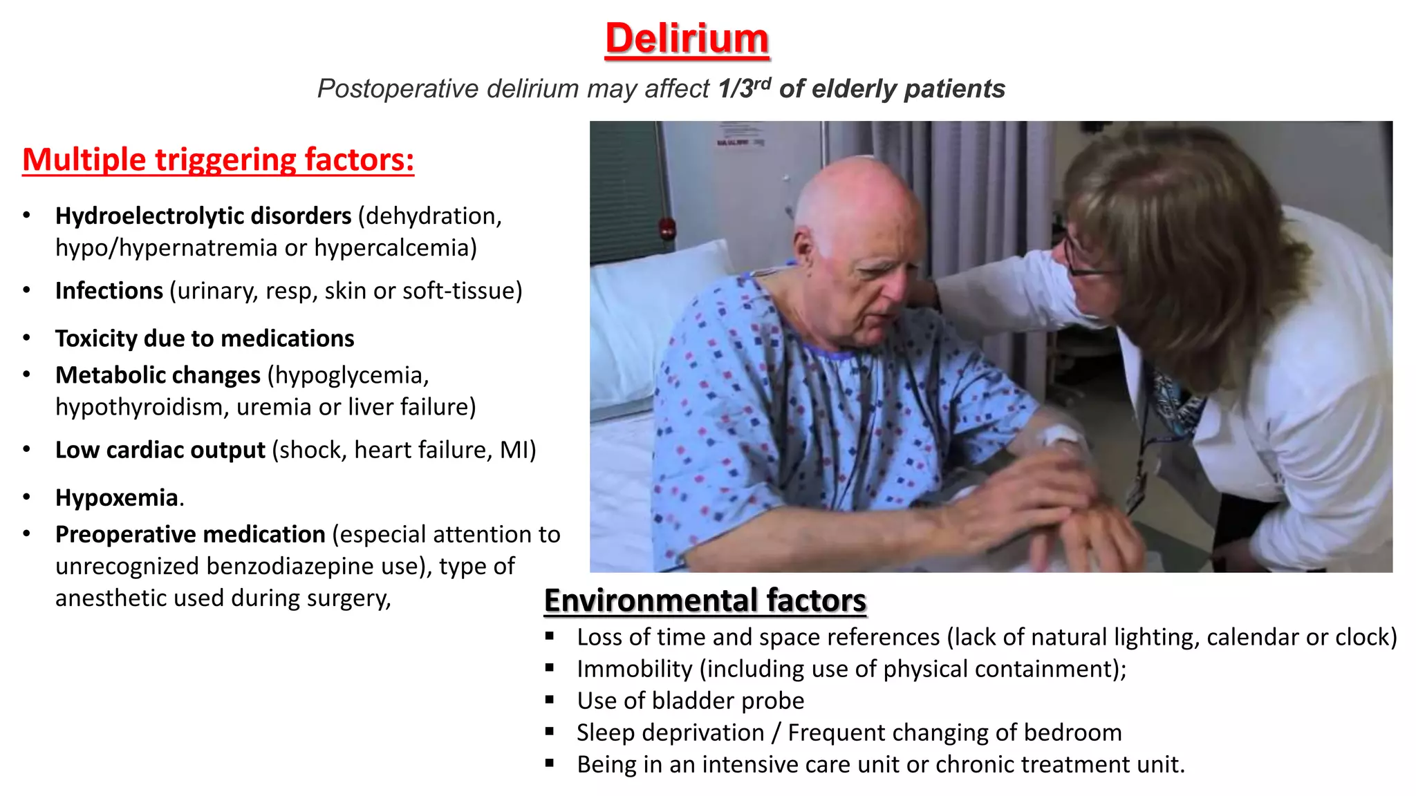 Postoperative delirium may affect 1/3rd of elderly patients
Delirium
Multiple triggering factors:
• Hydroelectrolytic disorders (dehydration,
hypo/hypernatremia or hypercalcemia)
• Infections (urinary, resp, skin or soft-tissue)
• Toxicity due to medications
• Metabolic changes (hypoglycemia,
hypothyroidism, uremia or liver failure)
• Low cardiac output (shock, heart failure, MI)
• Hypoxemia.
• Preoperative medication (especial attention to
unrecognized benzodiazepine use), type of
anesthetic used during surgery, Environmental factors
 Loss of time and space references (lack of natural lighting, calendar or clock)
 Immobility (including use of physical containment);
 Use of bladder probe
 Sleep deprivation / Frequent changing of bedroom
 Being in an intensive care unit or chronic treatment unit.
 