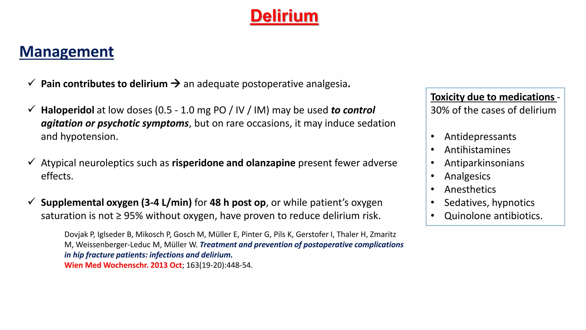 Toxicity due to medications -
30% of the cases of delirium
• Antidepressants
• Antihistamines
• Antiparkinsonians
• Analgesics
• Anesthetics
• Sedatives, hypnotics
• Quinolone antibiotics.
Delirium
 Pain contributes to delirium  an adequate postoperative analgesia.
 Haloperidol at low doses (0.5 - 1.0 mg PO / IV / IM) may be used to control
agitation or psychotic symptoms, but on rare occasions, it may induce sedation
and hypotension.
 Atypical neuroleptics such as risperidone and olanzapine present fewer adverse
effects.
 Supplemental oxygen (3-4 L/min) for 48 h post op, or while patient’s oxygen
saturation is not ≥ 95% without oxygen, have proven to reduce delirium risk.
Dovjak P, Iglseder B, Mikosch P, Gosch M, Müller E, Pinter G, Pils K, Gerstofer I, Thaler H, Zmaritz
M, Weissenberger-Leduc M, Müller W. Treatment and prevention of postoperative complications
in hip fracture patients: infections and delirium.
Wien Med Wochenschr. 2013 Oct; 163(19-20):448-54.
Management
 