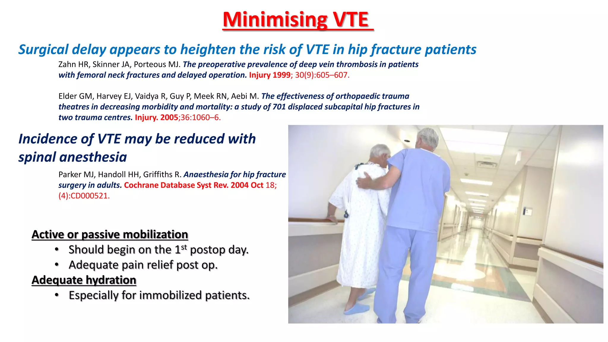 Minimising VTE
Surgical delay appears to heighten the risk of VTE in hip fracture patients
Elder GM, Harvey EJ, Vaidya R, Guy P, Meek RN, Aebi M. The effectiveness of orthopaedic trauma
theatres in decreasing morbidity and mortality: a study of 701 displaced subcapital hip fractures in
two trauma centres. Injury. 2005;36:1060–6.
Parker MJ, Handoll HH, Griffiths R. Anaesthesia for hip fracture
surgery in adults. Cochrane Database Syst Rev. 2004 Oct 18;
(4):CD000521.
Incidence of VTE may be reduced with
spinal anesthesia
Zahn HR, Skinner JA, Porteous MJ. The preoperative prevalence of deep vein thrombosis in patients
with femoral neck fractures and delayed operation. Injury 1999; 30(9):605–607.
Active or passive mobilization
• Should begin on the 1st postop day.
• Adequate pain relief post op.
Adequate hydration
• Especially for immobilized patients.
 