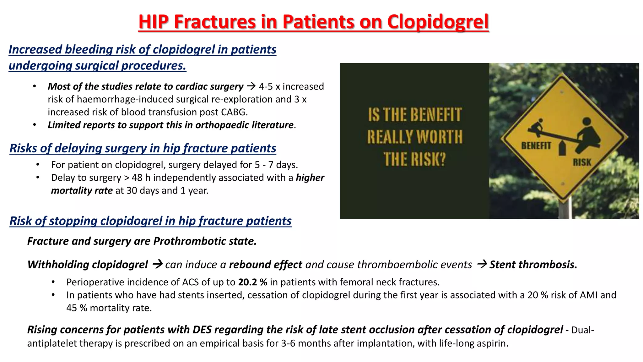 Increased bleeding risk of clopidogrel in patients
undergoing surgical procedures.
• Most of the studies relate to cardiac surgery  4-5 x increased
risk of haemorrhage-induced surgical re-exploration and 3 x
increased risk of blood transfusion post CABG.
• Limited reports to support this in orthopaedic literature.
• For patient on clopidogrel, surgery delayed for 5 - 7 days.
• Delay to surgery > 48 h independently associated with a higher
mortality rate at 30 days and 1 year.
Risks of delaying surgery in hip fracture patients
Risk of stopping clopidogrel in hip fracture patients
HIP Fractures in Patients on Clopidogrel
Fracture and surgery are Prothrombotic state.
Withholding clopidogrel  can induce a rebound effect and cause thromboembolic events  Stent thrombosis.
• Perioperative incidence of ACS of up to 20.2 % in patients with femoral neck fractures.
• In patients who have had stents inserted, cessation of clopidogrel during the first year is associated with a 20 % risk of AMI and
45 % mortality rate.
Rising concerns for patients with DES regarding the risk of late stent occlusion after cessation of clopidogrel - Dual-
antiplatelet therapy is prescribed on an empirical basis for 3-6 months after implantation, with life-long aspirin.
 