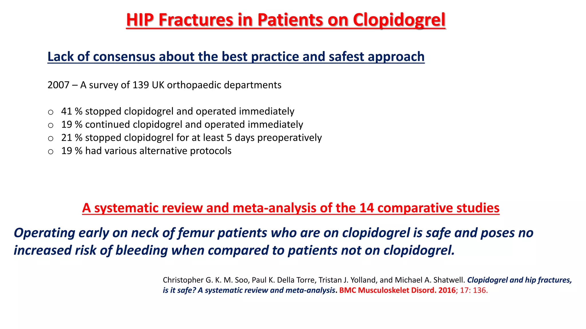 Lack of consensus about the best practice and safest approach
2007 – A survey of 139 UK orthopaedic departments
o 41 % stopped clopidogrel and operated immediately
o 19 % continued clopidogrel and operated immediately
o 21 % stopped clopidogrel for at least 5 days preoperatively
o 19 % had various alternative protocols
HIP Fractures in Patients on Clopidogrel
Christopher G. K. M. Soo, Paul K. Della Torre, Tristan J. Yolland, and Michael A. Shatwell. Clopidogrel and hip fractures,
is it safe? A systematic review and meta-analysis. BMC Musculoskelet Disord. 2016; 17: 136.
A systematic review and meta-analysis of the 14 comparative studies
Operating early on neck of femur patients who are on clopidogrel is safe and poses no
increased risk of bleeding when compared to patients not on clopidogrel.
 