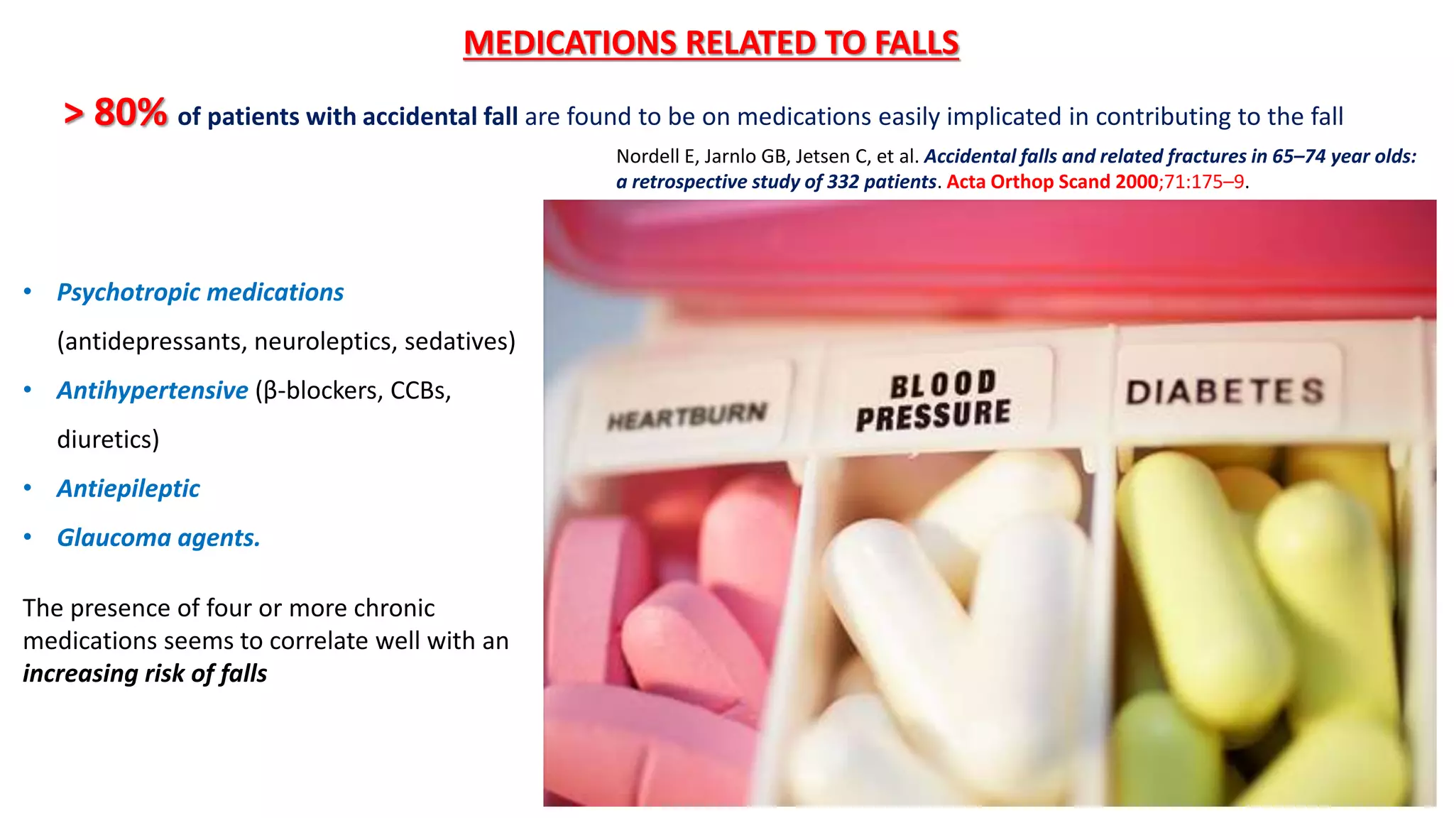 > 80% of patients with accidental fall are found to be on medications easily implicated in contributing to the fall
MEDICATIONS RELATED TO FALLS
• Psychotropic medications
(antidepressants, neuroleptics, sedatives)
• Antihypertensive (β-blockers, CCBs,
diuretics)
• Antiepileptic
• Glaucoma agents.
The presence of four or more chronic
medications seems to correlate well with an
increasing risk of falls
Nordell E, Jarnlo GB, Jetsen C, et al. Accidental falls and related fractures in 65–74 year olds:
a retrospective study of 332 patients. Acta Orthop Scand 2000;71:175–9.
 
