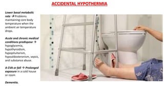 Lower basal metabolic
rate  Problems
maintaining core body
temperature when the
ambient air temperature
drops.
Acute and chronic medical
conditions predispose 
hypoglycemia,
hypothyroidism,
hypopituitarism,
hypoaldosteronism, sepsis,
and substance abuse.
A CVA or fall  Prolonged
exposure in a cold house
or room
Dementia.
ACCIDENTAL HYPOTHERMIA
 