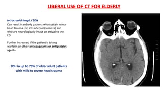 Intracranial hmgh / SDH
Can result in elderly patients who sustain minor
head trauma (no loss of consciousness) and
who are neurologically intact on arrival to the
ED.
Further increased if the patient is taking
warfarin or other anticoagulants or antiplatelet
agents.
LIBERAL USE OF CT FOR ELDERLY
SDH in up to 70% of older adult patients
with mild to severe head trauma
 