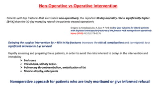 Gregory JJ, Kostakopoulou K, Cool P, Ford DJ One-year outcome for elderly patients
with displaced intracapsular fractures of the femoral neck managed non-operatively.
Injury (2010) 41(12):1273–1276
Patients with hip fractures that are treated non-operatively, the reported 30-day mortality rate is significantly higher
(34 %) than the 30-day mortality rate of the patients treated operatively
Non-Operative vs Operative Intervention
Delaying the surgical intervention by > 48 h in hip fractures increases the risk of complications and corresponds to a
significant decrease in 1-yr survival.
Rapidly assessing and preparing these patients, in order to avoid the risks inherent to delays in the intervention and
immobility
 Bed sores
 Pneumonia, urinary sepsis
 Pulmonary thromboembolism, embolization of fat
 Muscle atrophy, osteopenia
Nonoperative approach for patients who are truly moribund or give informed refusal
 