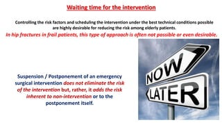 Suspension / Postponement of an emergency
surgical intervention does not eliminate the risk
of the intervention but, rather, it adds the risk
inherent to non-intervention or to the
postponement itself.
Waiting time for the intervention
Controlling the risk factors and scheduling the intervention under the best technical conditions possible
are highly desirable for reducing the risk among elderly patients.
In hip fractures in frail patients, this type of approach is often not possible or even desirable.
 