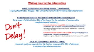 Guidelines established in New Zealand and Scottish Health Care System
Early surgery (within the first 24 h of the injury) for the reduction of postoperative
complications and mortality
British Orthopaedic Association guidelines “The Blue Book”
Surgery should not be delayed > 48 h unless there are clearly reversible medical conditions
New Zealand Guidelines Group (2003) Acute management and immediate
rehabilitation after hip fracture amongst people aged 65 years and over.
Wellington, NZ, guidelines/0007/Hip_Fracture_Management_Fulltext.pdf.
Accessed 11 Mar 2010
Scottish Intercollegiate Guideline Network (2009) Management of hip fracture
in older people. A national clinical guideline.
http://www.sign.ac.uk/guidelines/fulltext/111/index.html. Accessed 21 Jul 2009
Waiting time for the intervention
AAOS 2014 GUIDELINES - SURGICAL TIMING
Moderate evidence supports that hip fracture surgery within 48 h of admission
is associated with better outcomes
 