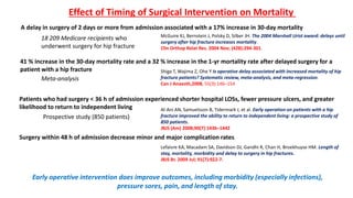 Al-Ani AN, Samuelsson B, Tidermark J, et al. Early operation on patients with a hip
fracture improved the ability to return to independent living: a prospective study of
850 patients.
JBJS (Am) 2008;90(7):1436–1442
Patients who had surgery < 36 h of admission experienced shorter hospital LOSs, fewer pressure ulcers, and greater
likelihood to return to independent living
Prospective study (850 patients)
A delay in surgery of 2 days or more from admission associated with a 17% increase in 30-day mortality
18 209 Medicare recipients who
underwent surgery for hip fracture
McGuire KJ, Bernstein J, Polsky D, Silber JH. The 2004 Marshall Urist award: delays until
surgery after hip fracture increases mortality.
Clin Orthop Relat Res. 2004 Nov; (428):294-301.
Surgery within 48 h of admission decrease minor and major complication rates
Lefaivre KA, Macadam SA, Davidson DJ, Gandhi R, Chan H, Broekhuyse HM. Length of
stay, mortality, morbidity and delay to surgery in hip fractures.
JBJS Br. 2009 Jul; 91(7):922-7.
Early operative intervention does improve outcomes, including morbidity (especially infections),
pressure sores, pain, and length of stay.
Effect of Timing of Surgical Intervention on Mortality
41 % increase in the 30-day mortality rate and a 32 % increase in the 1-yr mortality rate after delayed surgery for a
patient with a hip fracture
Meta-analysis
Shiga T, Wajima Z, Ohe Y Is operative delay associated with increased mortality of hip
fracture patients? Systematic review, meta-analysis, and meta-regression.
Can J Anaesth,2008, 55(3):146–154
 